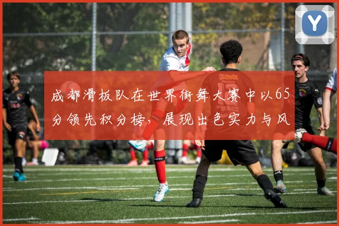 成都滑板队在世界街舞大赛中以65分领先积分榜，展现出色实力与风采