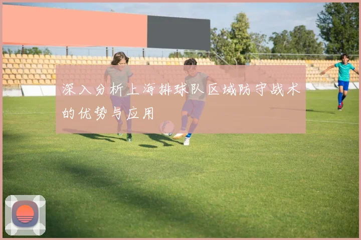 深入分析上海排球队区域防守战术的优势与应用