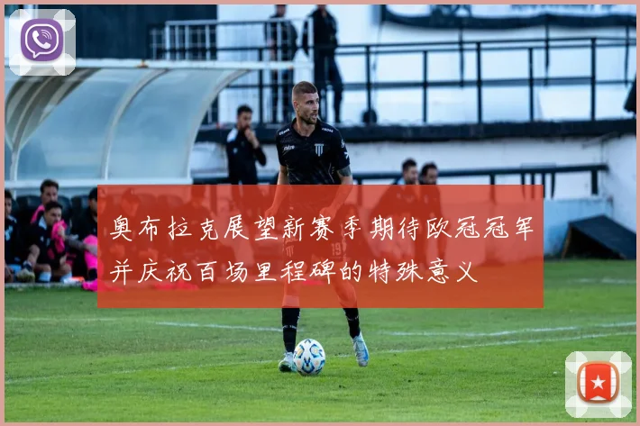 奥布拉克展望新赛季期待欧冠冠军并庆祝百场里程碑的特殊意义