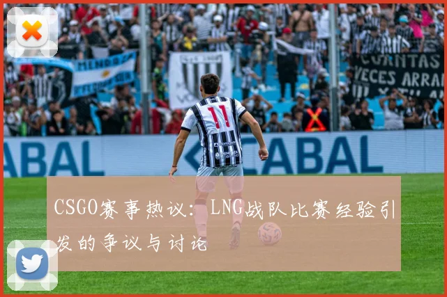 CSGO赛事热议：LNG战队比赛经验引发的争议与讨论
