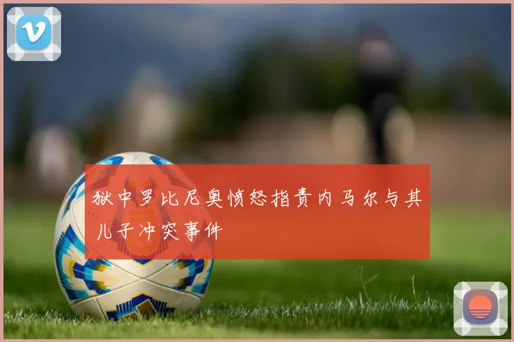 狱中罗比尼奥愤怒指责内马尔与其儿子冲突事件