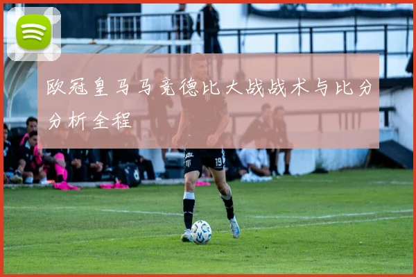欧冠皇马马竞德比大战战术与比分分析全程