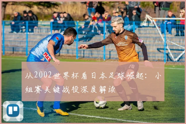 从2002世界杯看日本足球崛起：小组赛关键战役深度解读
