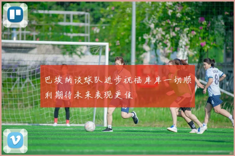 巴埃纳谈球队进步祝福库库一切顺利期待未来表现更佳