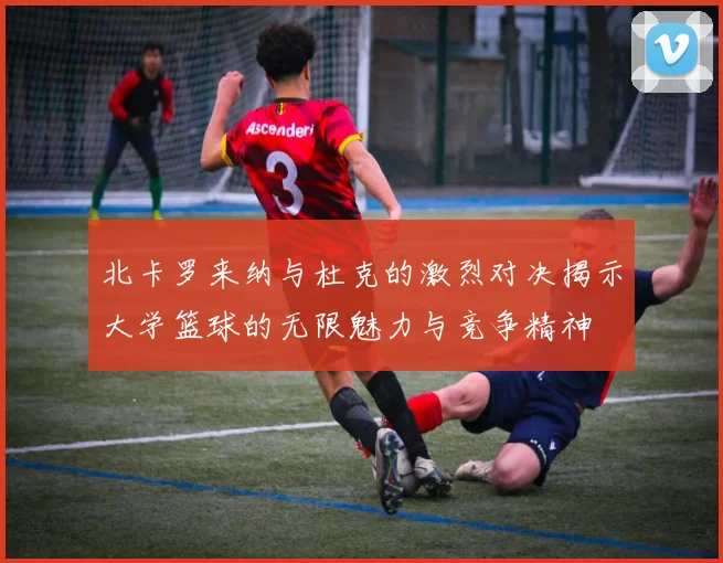 北卡罗来纳与杜克的激烈对决揭示大学篮球的无限魅力与竞争精神